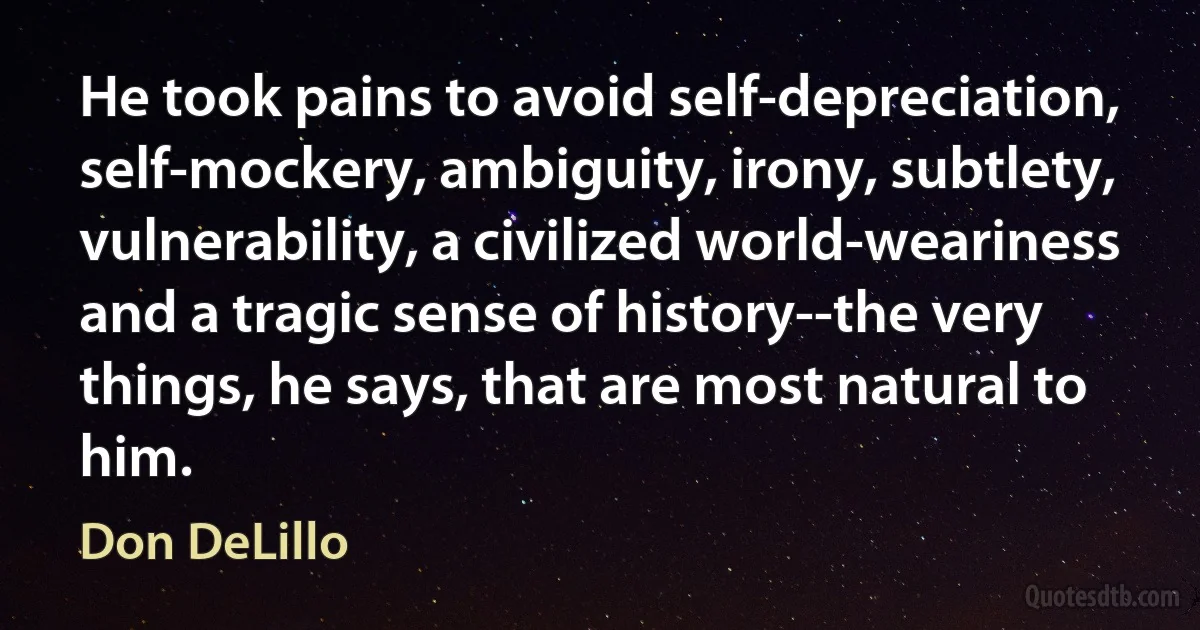 He took pains to avoid self-depreciation, self-mockery, ambiguity, irony, subtlety, vulnerability, a civilized world-weariness and a tragic sense of history--the very things, he says, that are most natural to him. (Don DeLillo)