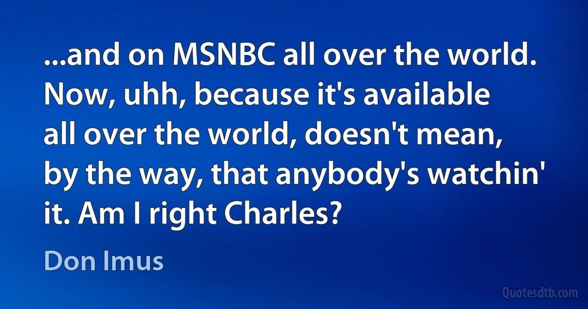 ...and on MSNBC all over the world. Now, uhh, because it's available all over the world, doesn't mean, by the way, that anybody's watchin' it. Am I right Charles? (Don Imus)