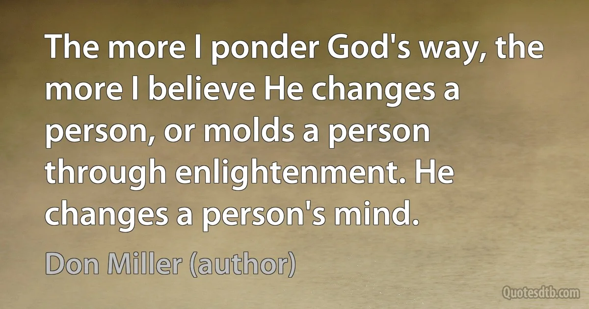 The more I ponder God's way, the more I believe He changes a person, or molds a person through enlightenment. He changes a person's mind. (Don Miller (author))