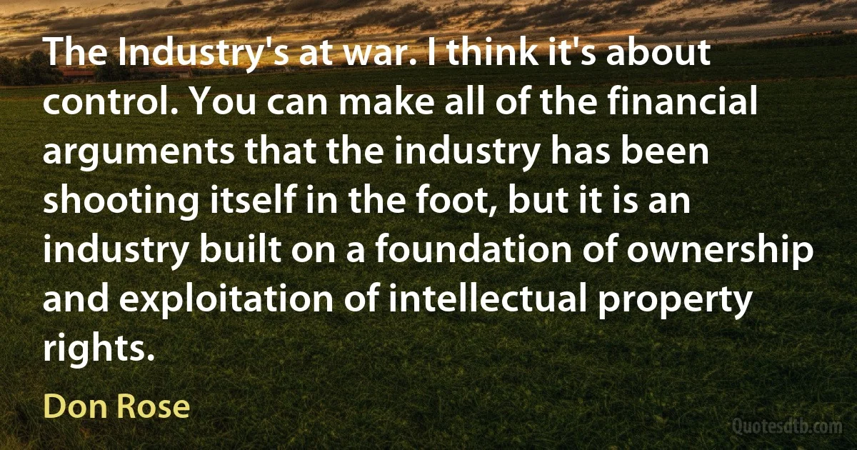 The Industry's at war. I think it's about control. You can make all of the financial arguments that the industry has been shooting itself in the foot, but it is an industry built on a foundation of ownership and exploitation of intellectual property rights. (Don Rose)