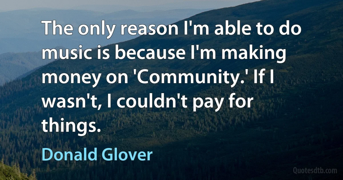 The only reason I'm able to do music is because I'm making money on 'Community.' If I wasn't, I couldn't pay for things. (Donald Glover)