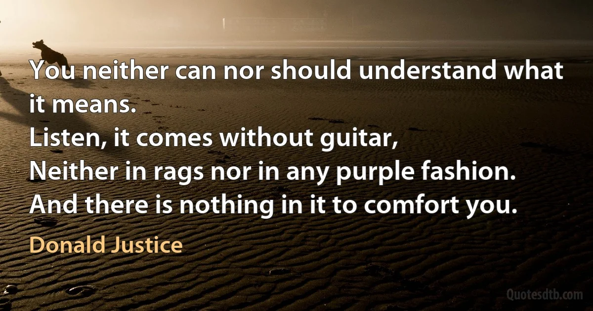 You neither can nor should understand what it means.
Listen, it comes without guitar,
Neither in rags nor in any purple fashion.
And there is nothing in it to comfort you. (Donald Justice)