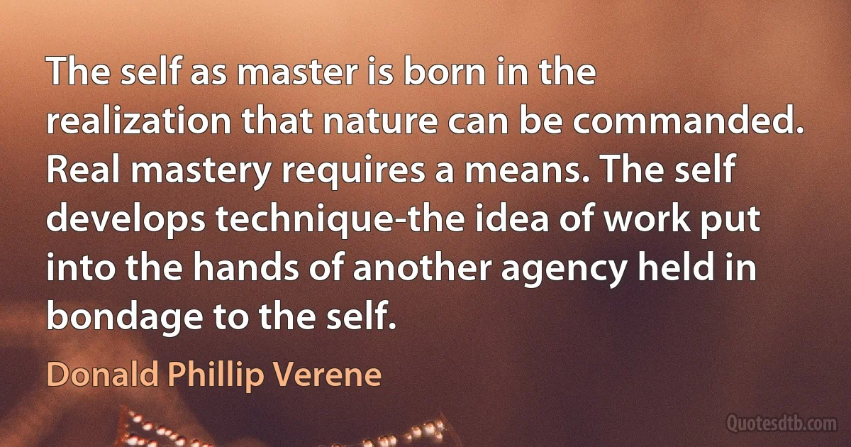 The self as master is born in the realization that nature can be commanded. Real mastery requires a means. The self develops technique-the idea of work put into the hands of another agency held in bondage to the self. (Donald Phillip Verene)