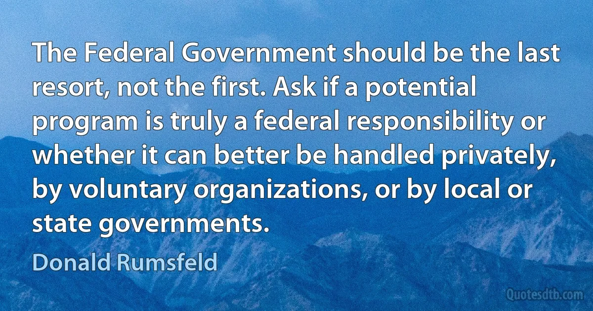 The Federal Government should be the last resort, not the first. Ask if a potential program is truly a federal responsibility or whether it can better be handled privately, by voluntary organizations, or by local or state governments. (Donald Rumsfeld)