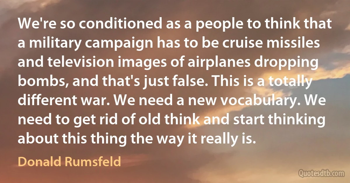 We're so conditioned as a people to think that a military campaign has to be cruise missiles and television images of airplanes dropping bombs, and that's just false. This is a totally different war. We need a new vocabulary. We need to get rid of old think and start thinking about this thing the way it really is. (Donald Rumsfeld)