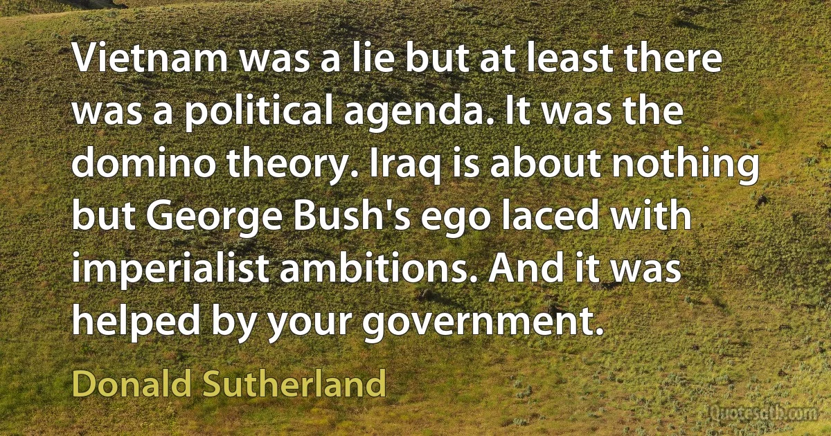 Vietnam was a lie but at least there was a political agenda. It was the domino theory. Iraq is about nothing but George Bush's ego laced with imperialist ambitions. And it was helped by your government. (Donald Sutherland)