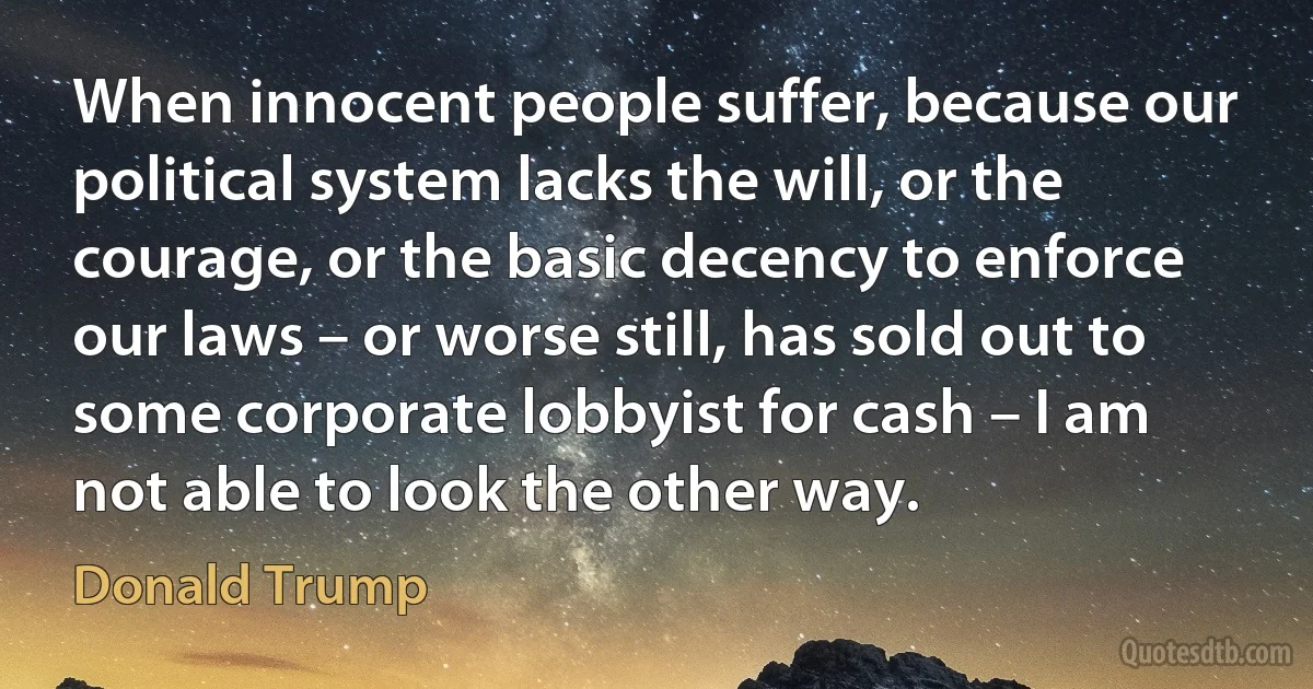 When innocent people suffer, because our political system lacks the will, or the courage, or the basic decency to enforce our laws – or worse still, has sold out to some corporate lobbyist for cash – I am not able to look the other way. (Donald Trump)