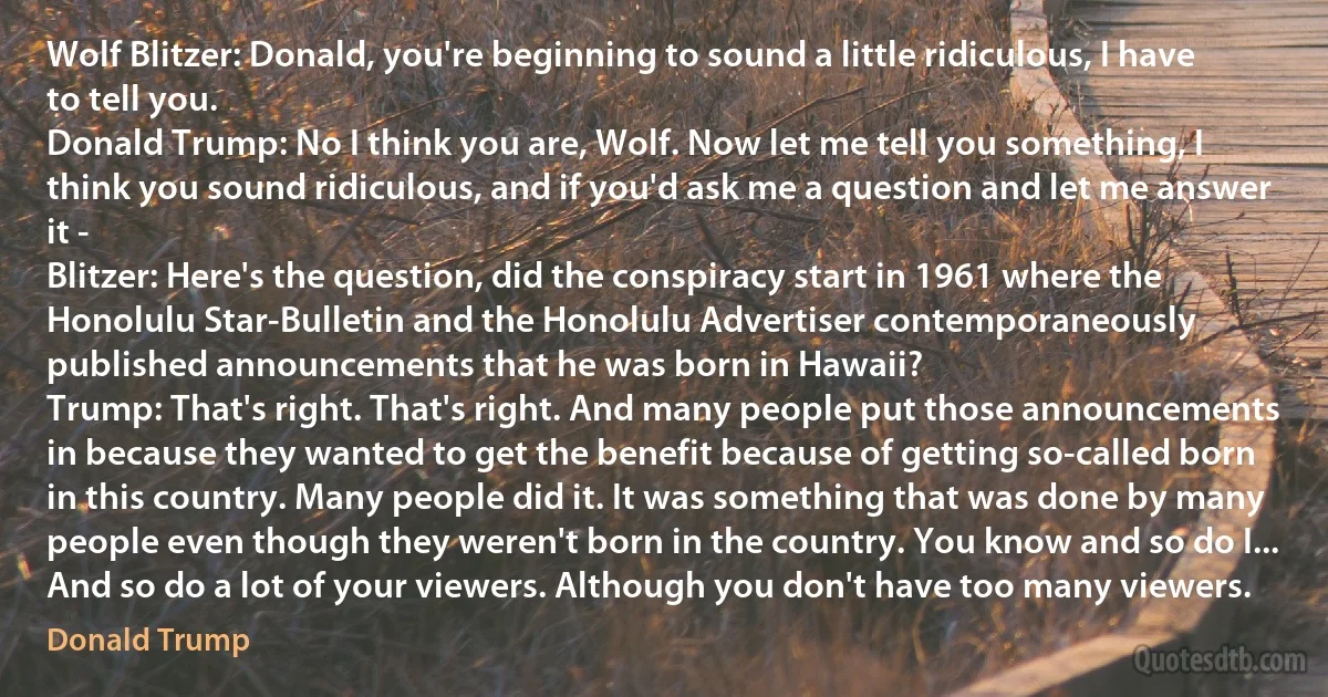 Wolf Blitzer: Donald, you're beginning to sound a little ridiculous, I have to tell you.
Donald Trump: No I think you are, Wolf. Now let me tell you something, I think you sound ridiculous, and if you'd ask me a question and let me answer it -
Blitzer: Here's the question, did the conspiracy start in 1961 where the Honolulu Star-Bulletin and the Honolulu Advertiser contemporaneously published announcements that he was born in Hawaii?
Trump: That's right. That's right. And many people put those announcements in because they wanted to get the benefit because of getting so-called born in this country. Many people did it. It was something that was done by many people even though they weren't born in the country. You know and so do I... And so do a lot of your viewers. Although you don't have too many viewers. (Donald Trump)