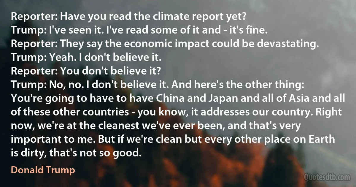 Reporter: Have you read the climate report yet?
Trump: I've seen it. I've read some of it and - it's fine.
Reporter: They say the economic impact could be devastating.
Trump: Yeah. I don't believe it.
Reporter: You don't believe it?
Trump: No, no. I don't believe it. And here's the other thing: You're going to have to have China and Japan and all of Asia and all of these other countries - you know, it addresses our country. Right now, we're at the cleanest we've ever been, and that's very important to me. But if we're clean but every other place on Earth is dirty, that's not so good. (Donald Trump)