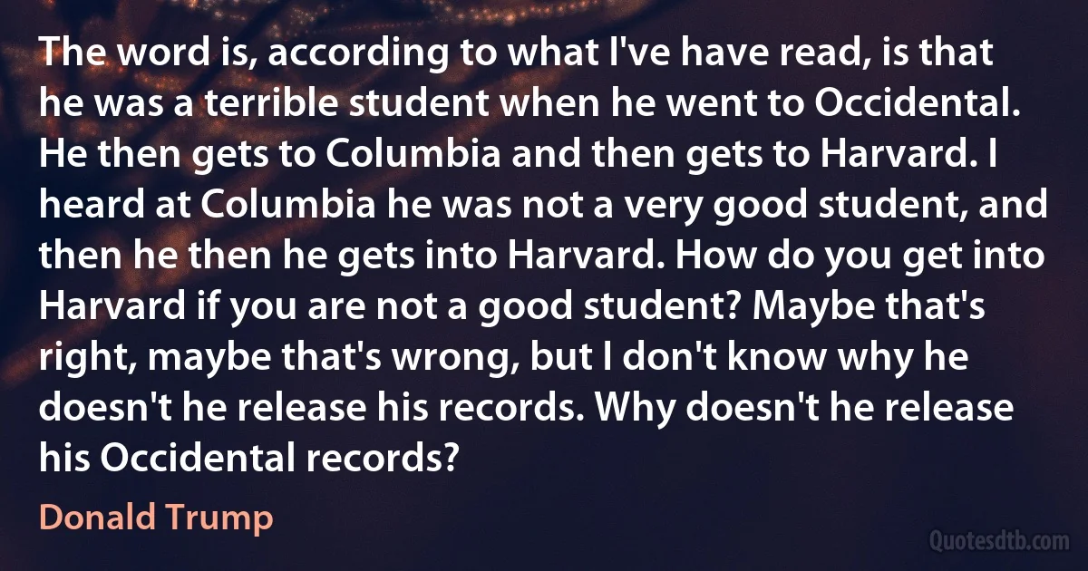 The word is, according to what I've have read, is that he was a terrible student when he went to Occidental. He then gets to Columbia and then gets to Harvard. I heard at Columbia he was not a very good student, and then he then he gets into Harvard. How do you get into Harvard if you are not a good student? Maybe that's right, maybe that's wrong, but I don't know why he doesn't he release his records. Why doesn't he release his Occidental records? (Donald Trump)