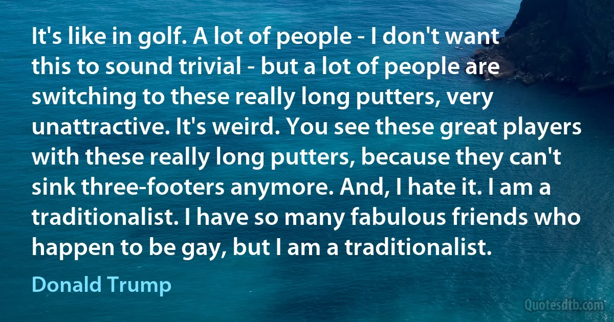 It's like in golf. A lot of people - I don't want this to sound trivial - but a lot of people are switching to these really long putters, very unattractive. It's weird. You see these great players with these really long putters, because they can't sink three-footers anymore. And, I hate it. I am a traditionalist. I have so many fabulous friends who happen to be gay, but I am a traditionalist. (Donald Trump)