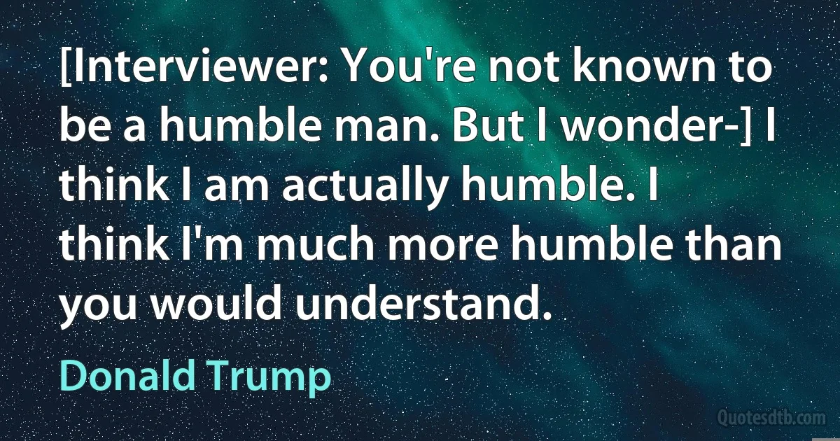 [Interviewer: You're not known to be a humble man. But I wonder-] I think I am actually humble. I think I'm much more humble than you would understand. (Donald Trump)