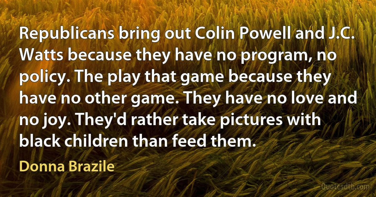 Republicans bring out Colin Powell and J.C. Watts because they have no program, no policy. The play that game because they have no other game. They have no love and no joy. They'd rather take pictures with black children than feed them. (Donna Brazile)