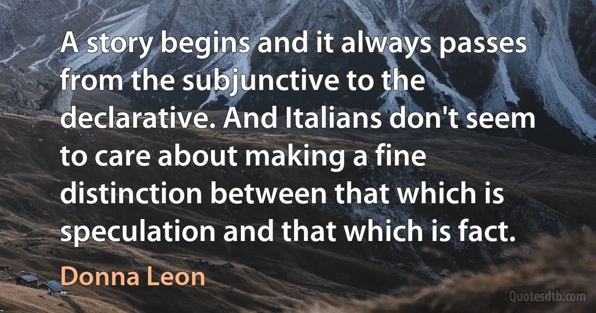 A story begins and it always passes from the subjunctive to the declarative. And Italians don't seem to care about making a fine distinction between that which is speculation and that which is fact. (Donna Leon)