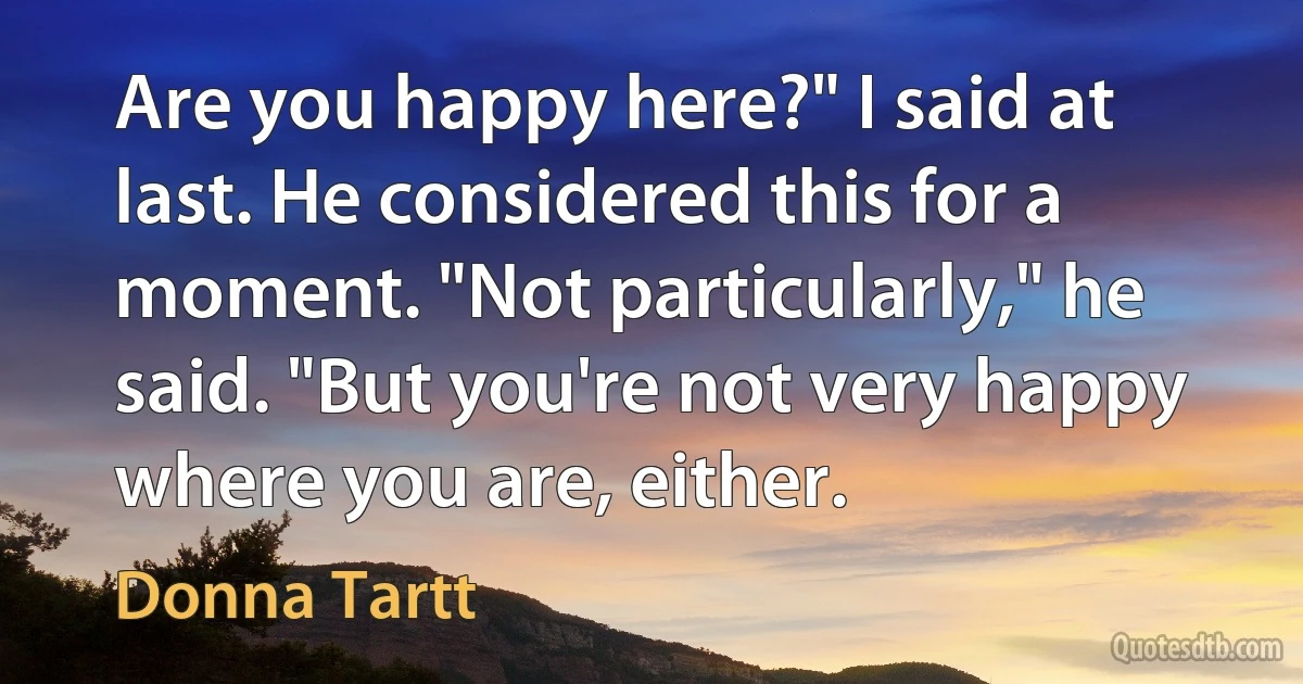 Are you happy here?" I said at last. He considered this for a moment. "Not particularly," he said. "But you're not very happy where you are, either. (Donna Tartt)