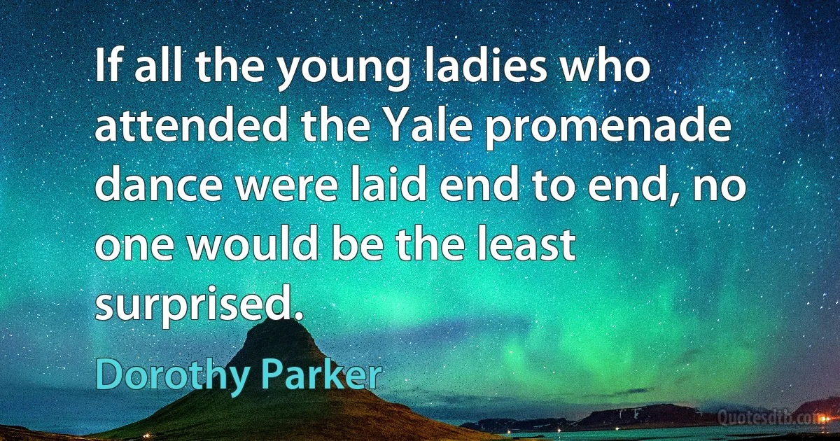 If all the young ladies who attended the Yale promenade dance were laid end to end, no one would be the least surprised. (Dorothy Parker)