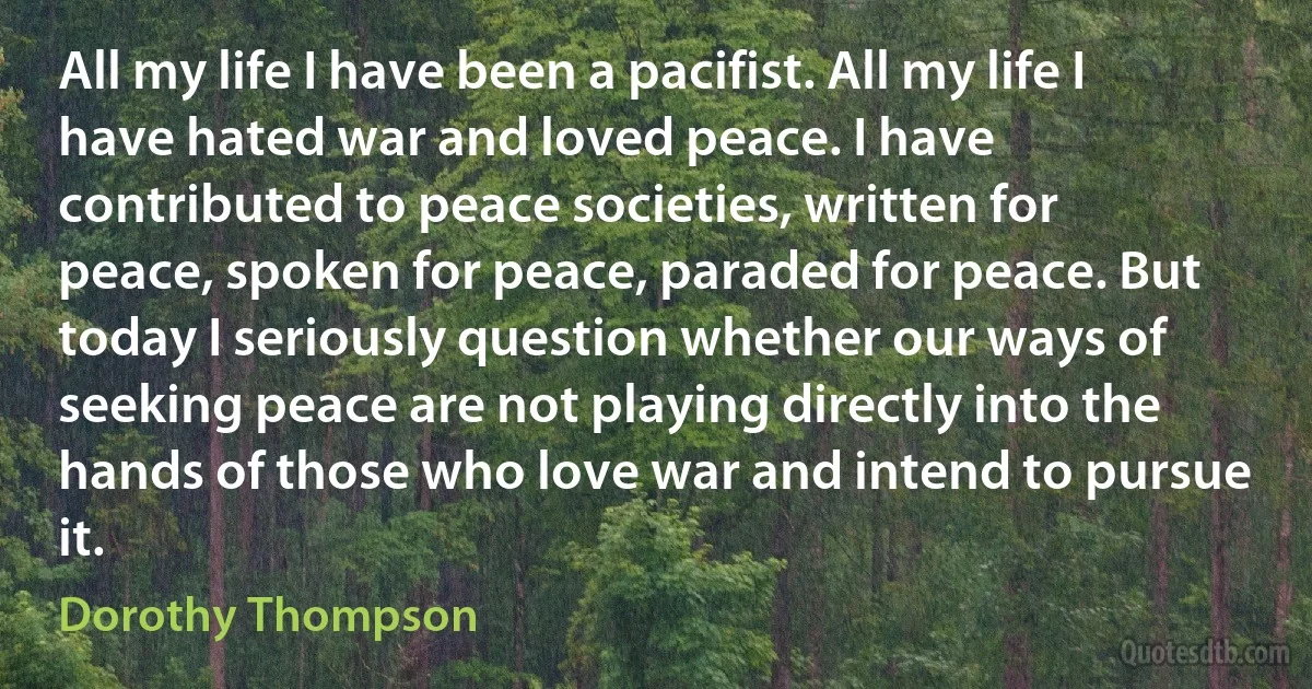 All my life I have been a pacifist. All my life I have hated war and loved peace. I have contributed to peace societies, written for peace, spoken for peace, paraded for peace. But today I seriously question whether our ways of seeking peace are not playing directly into the hands of those who love war and intend to pursue it. (Dorothy Thompson)