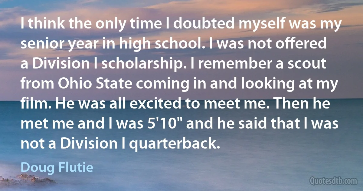 I think the only time I doubted myself was my senior year in high school. I was not offered a Division I scholarship. I remember a scout from Ohio State coming in and looking at my film. He was all excited to meet me. Then he met me and I was 5'10" and he said that I was not a Division I quarterback. (Doug Flutie)