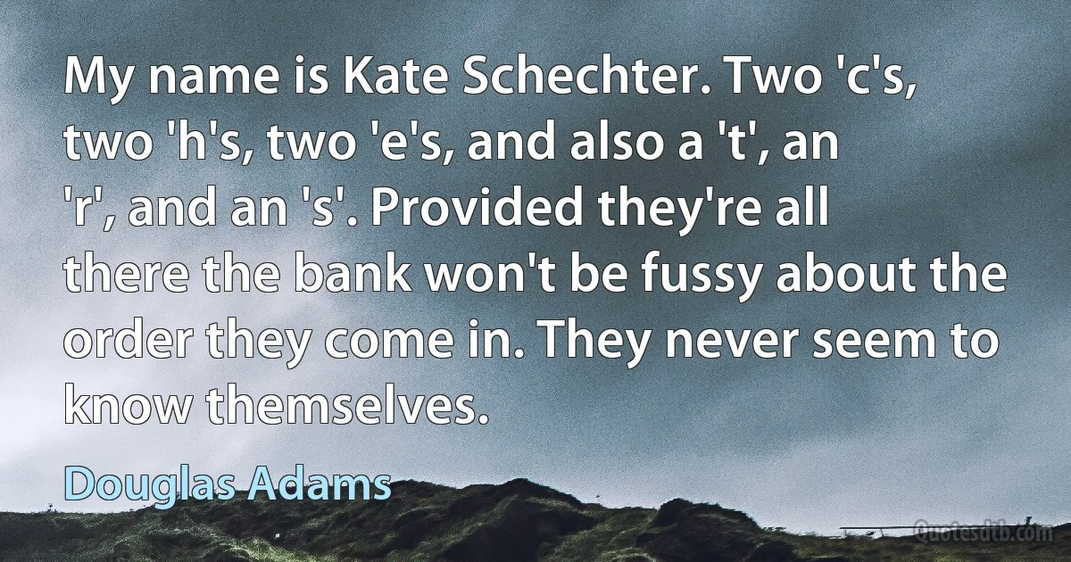 My name is Kate Schechter. Two 'c's, two 'h's, two 'e's, and also a 't', an 'r', and an 's'. Provided they're all there the bank won't be fussy about the order they come in. They never seem to know themselves. (Douglas Adams)