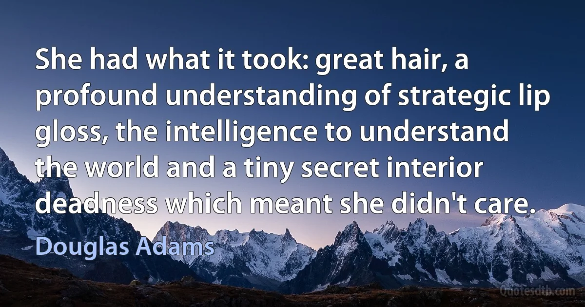 She had what it took: great hair, a profound understanding of strategic lip gloss, the intelligence to understand the world and a tiny secret interior deadness which meant she didn't care. (Douglas Adams)