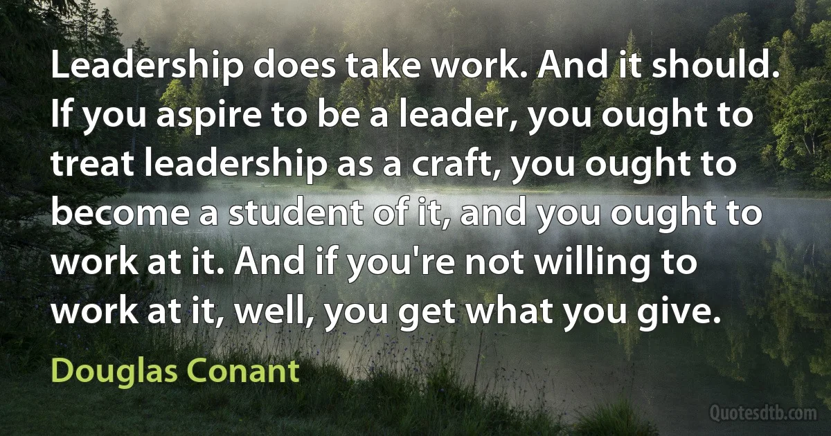 Leadership does take work. And it should. If you aspire to be a leader, you ought to treat leadership as a craft, you ought to become a student of it, and you ought to work at it. And if you're not willing to work at it, well, you get what you give. (Douglas Conant)