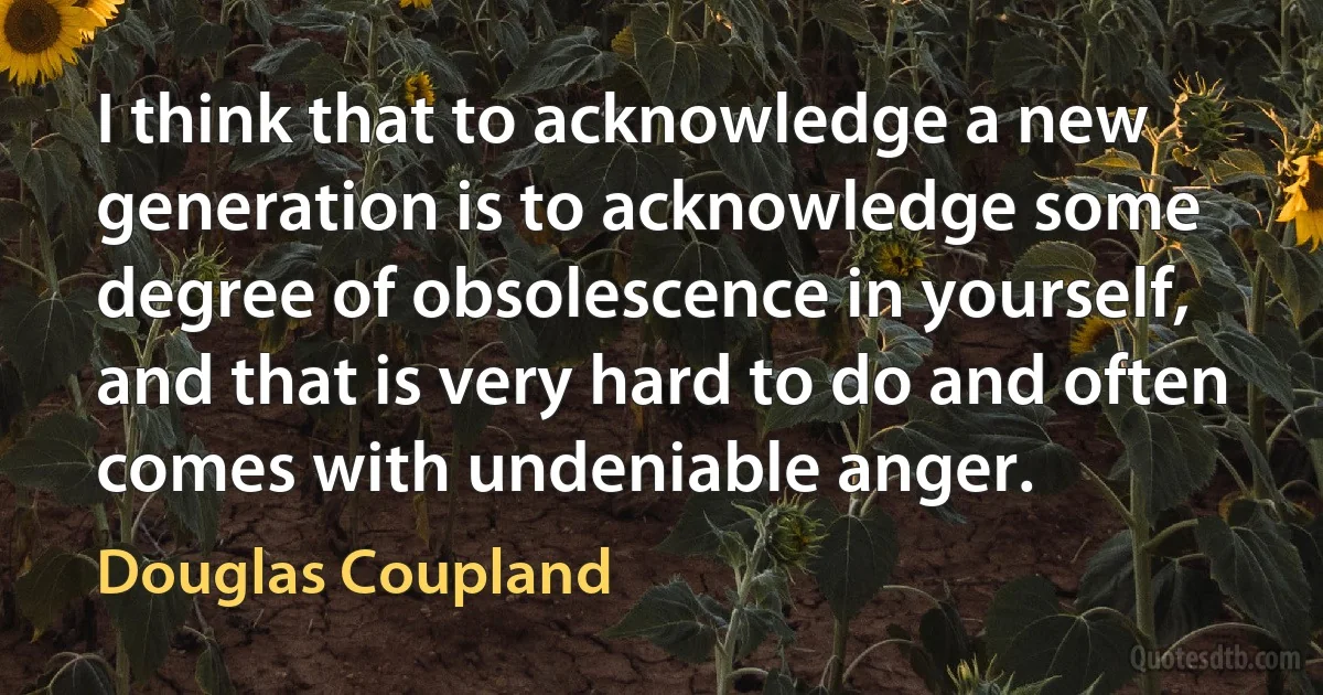 I think that to acknowledge a new generation is to acknowledge some degree of obsolescence in yourself, and that is very hard to do and often comes with undeniable anger. (Douglas Coupland)