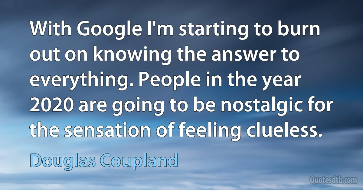 With Google I'm starting to burn out on knowing the answer to everything. People in the year 2020 are going to be nostalgic for the sensation of feeling clueless. (Douglas Coupland)