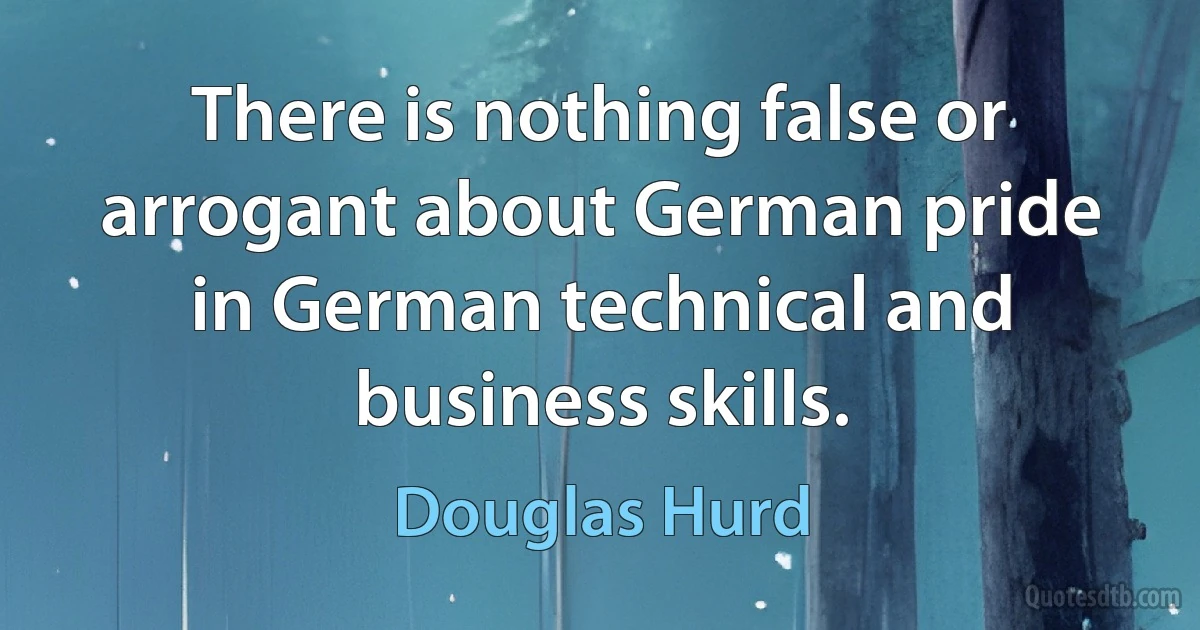 There is nothing false or arrogant about German pride in German technical and business skills. (Douglas Hurd)