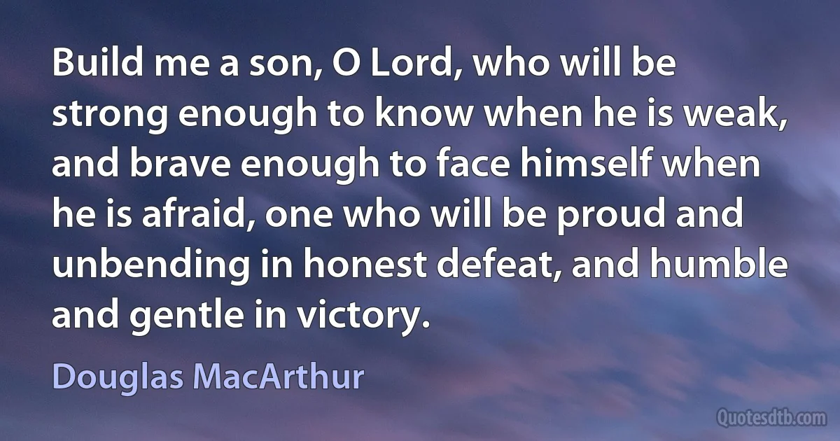 Build me a son, O Lord, who will be strong enough to know when he is weak, and brave enough to face himself when he is afraid, one who will be proud and unbending in honest defeat, and humble and gentle in victory. (Douglas MacArthur)