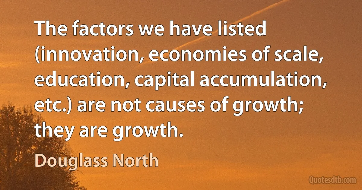 The factors we have listed (innovation, economies of scale, education, capital accumulation, etc.) are not causes of growth; they are growth. (Douglass North)