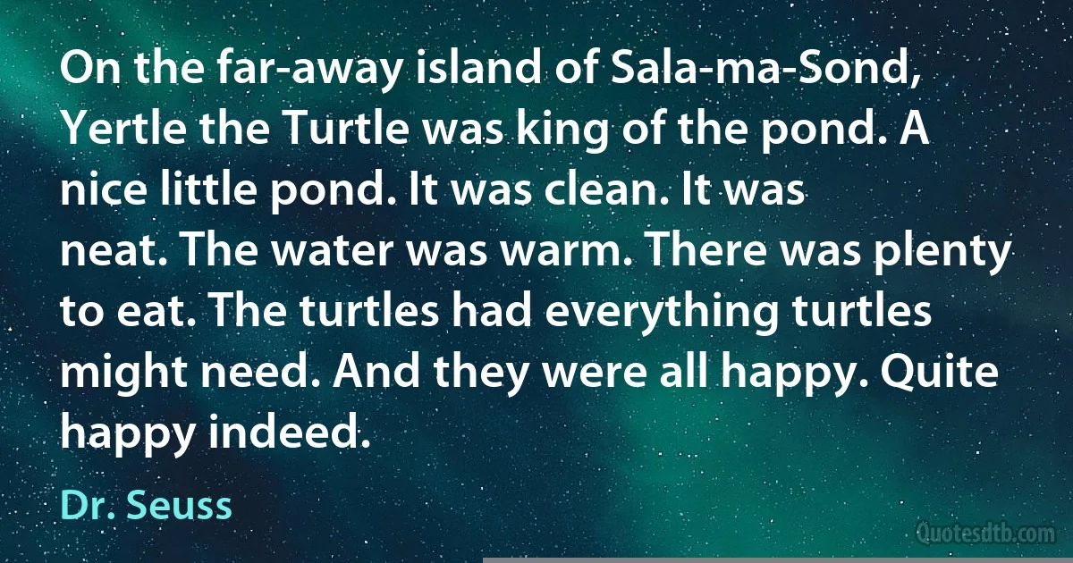 On the far-away island of Sala-ma-Sond, Yertle the Turtle was king of the pond. A nice little pond. It was clean. It was neat. The water was warm. There was plenty to eat. The turtles had everything turtles might need. And they were all happy. Quite happy indeed. (Dr. Seuss)