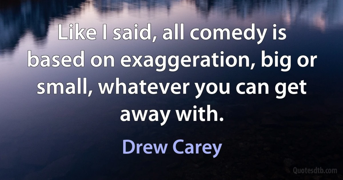 Like I said, all comedy is based on exaggeration, big or small, whatever you can get away with. (Drew Carey)