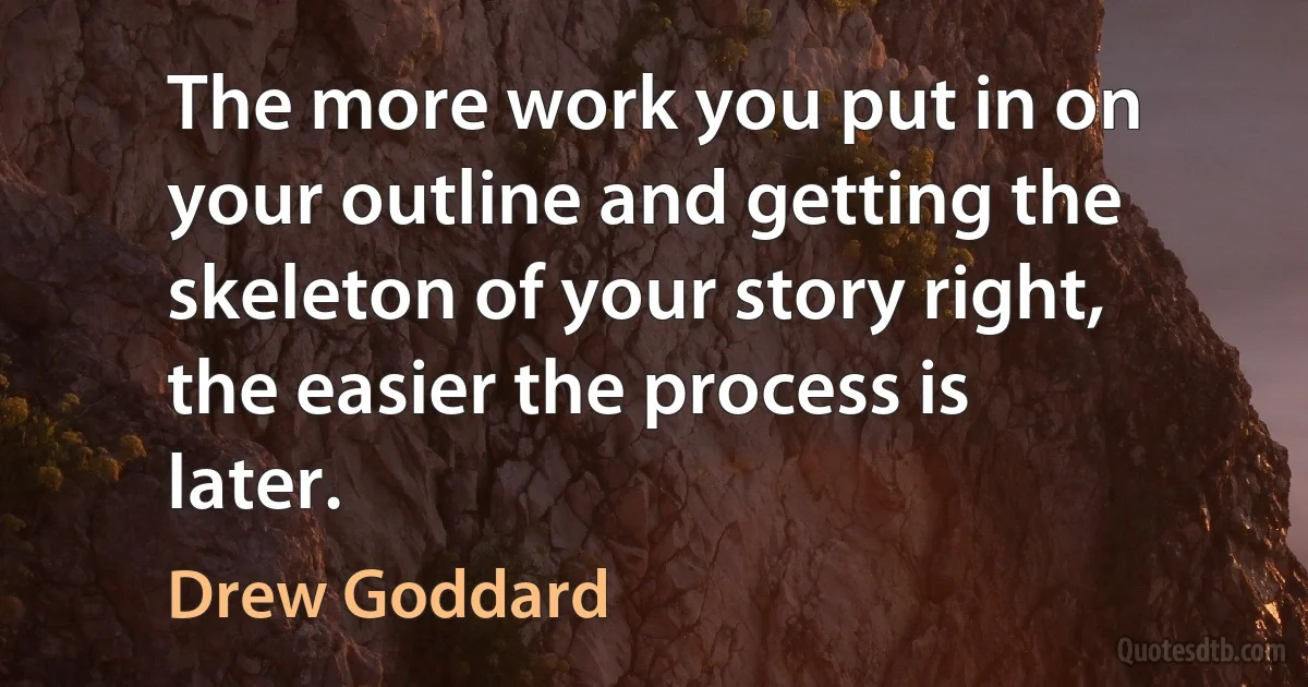 The more work you put in on your outline and getting the skeleton of your story right, the easier the process is later. (Drew Goddard)