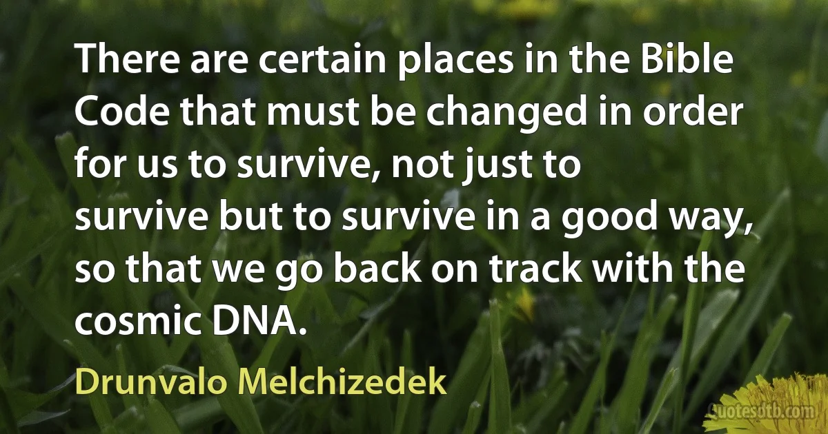 There are certain places in the Bible Code that must be changed in order for us to survive, not just to survive but to survive in a good way, so that we go back on track with the cosmic DNA. (Drunvalo Melchizedek)