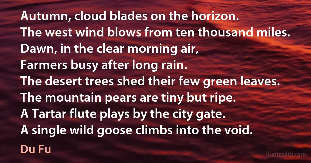 Autumn, cloud blades on the horizon.
The west wind blows from ten thousand miles.
Dawn, in the clear morning air,
Farmers busy after long rain.
The desert trees shed their few green leaves.
The mountain pears are tiny but ripe.
A Tartar flute plays by the city gate.
A single wild goose climbs into the void. (Du Fu)