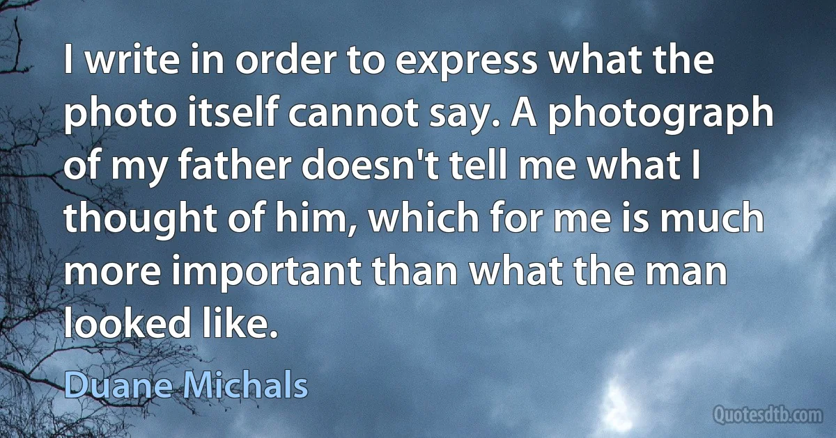 I write in order to express what the photo itself cannot say. A photograph of my father doesn't tell me what I thought of him, which for me is much more important than what the man looked like. (Duane Michals)