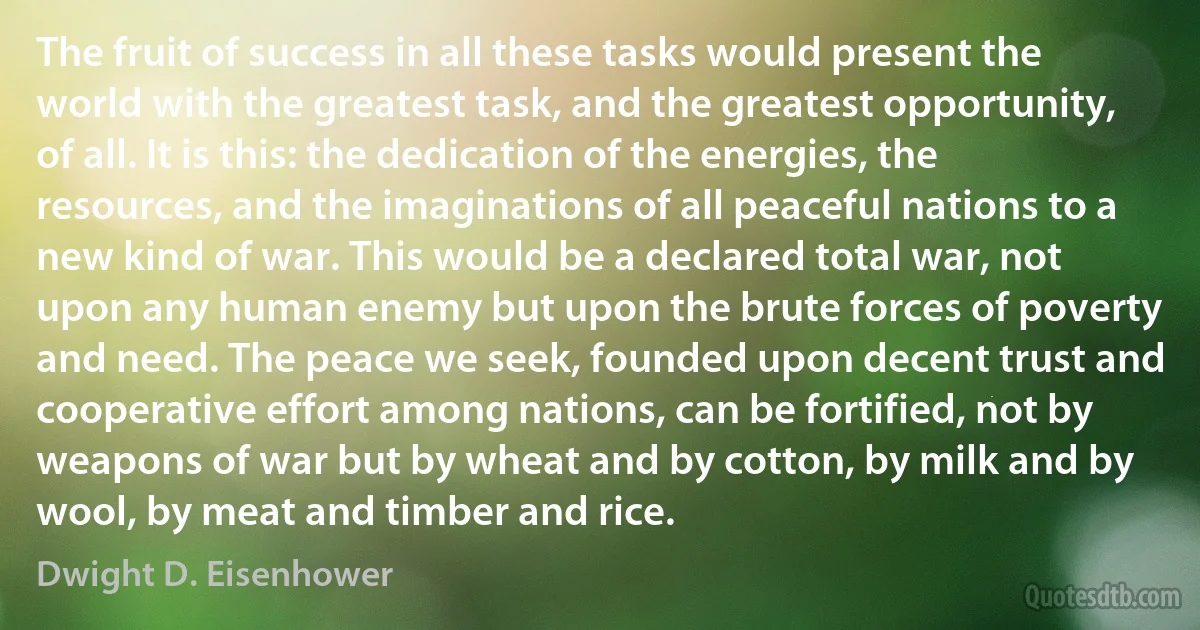 The fruit of success in all these tasks would present the world with the greatest task, and the greatest opportunity, of all. It is this: the dedication of the energies, the resources, and the imaginations of all peaceful nations to a new kind of war. This would be a declared total war, not upon any human enemy but upon the brute forces of poverty and need. The peace we seek, founded upon decent trust and cooperative effort among nations, can be fortified, not by weapons of war but by wheat and by cotton, by milk and by wool, by meat and timber and rice. (Dwight D. Eisenhower)