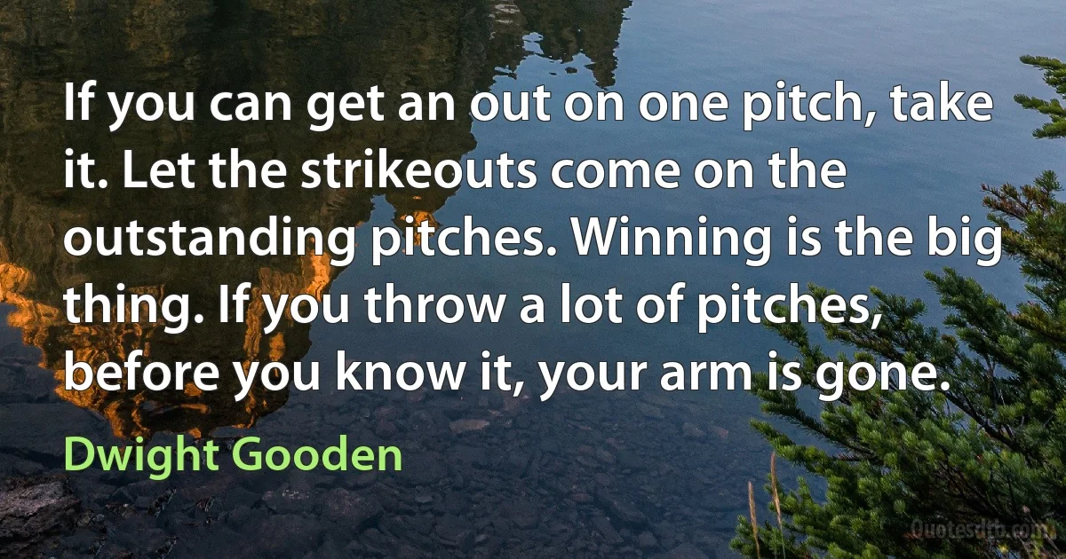 If you can get an out on one pitch, take it. Let the strikeouts come on the outstanding pitches. Winning is the big thing. If you throw a lot of pitches, before you know it, your arm is gone. (Dwight Gooden)