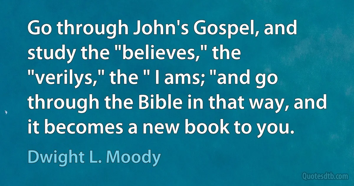 Go through John's Gospel, and study the "believes," the "verilys," the " I ams; "and go through the Bible in that way, and it becomes a new book to you. (Dwight L. Moody)