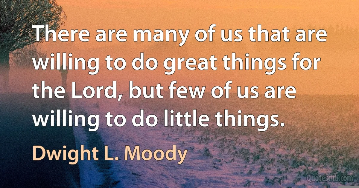 There are many of us that are willing to do great things for the Lord, but few of us are willing to do little things. (Dwight L. Moody)