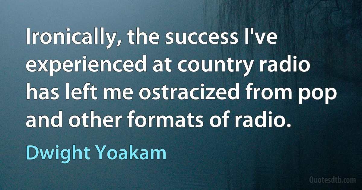 Ironically, the success I've experienced at country radio has left me ostracized from pop and other formats of radio. (Dwight Yoakam)