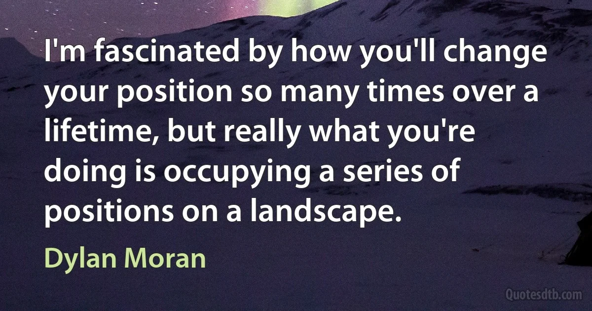 I'm fascinated by how you'll change your position so many times over a lifetime, but really what you're doing is occupying a series of positions on a landscape. (Dylan Moran)