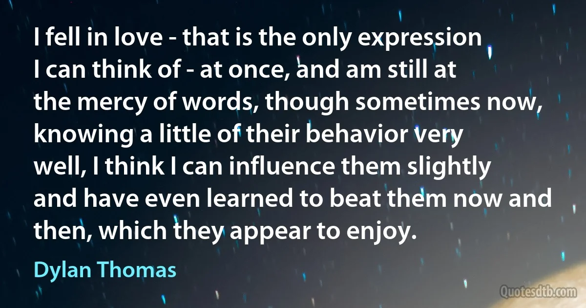 I fell in love - that is the only expression I can think of - at once, and am still at the mercy of words, though sometimes now, knowing a little of their behavior very well, I think I can influence them slightly and have even learned to beat them now and then, which they appear to enjoy. (Dylan Thomas)