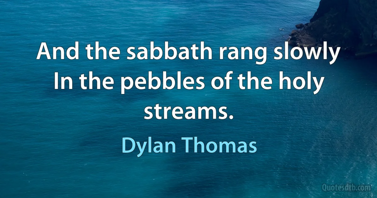 And the sabbath rang slowly
In the pebbles of the holy streams. (Dylan Thomas)