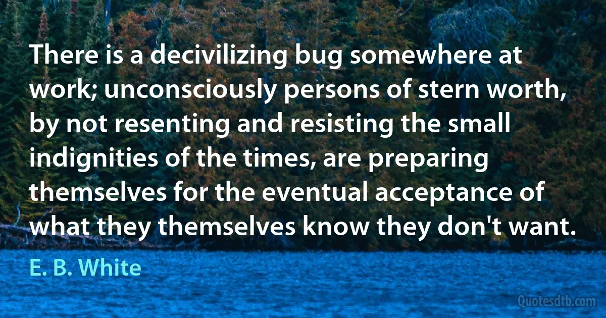 There is a decivilizing bug somewhere at work; unconsciously persons of stern worth, by not resenting and resisting the small indignities of the times, are preparing themselves for the eventual acceptance of what they themselves know they don't want. (E. B. White)