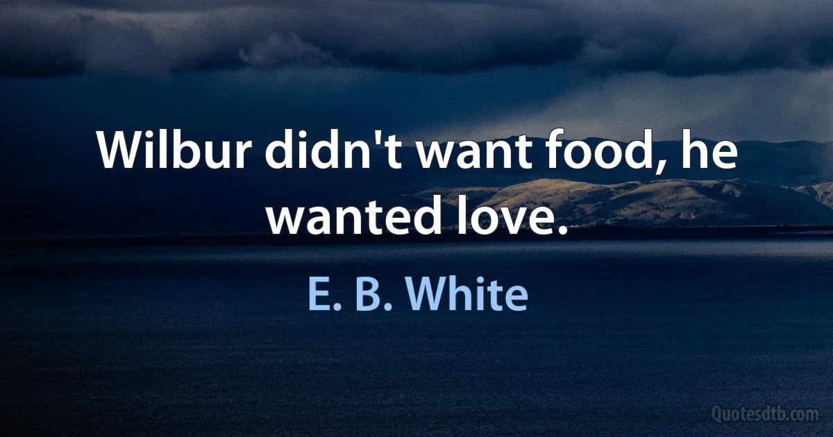 Wilbur didn't want food, he wanted love. (E. B. White)