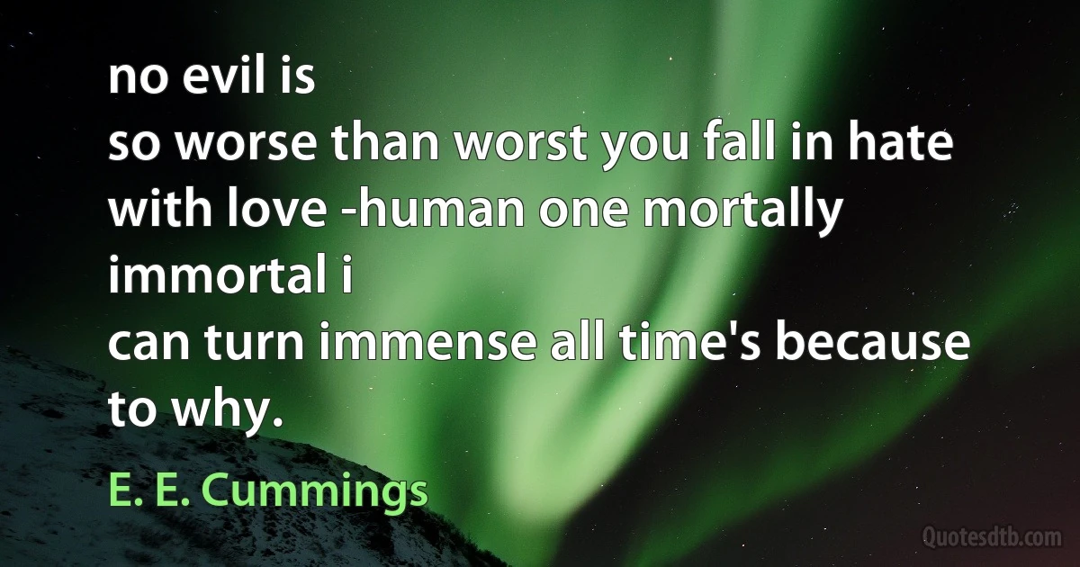 no evil is
so worse than worst you fall in hate with love -human one mortally immortal i
can turn immense all time's because to why. (E. E. Cummings)