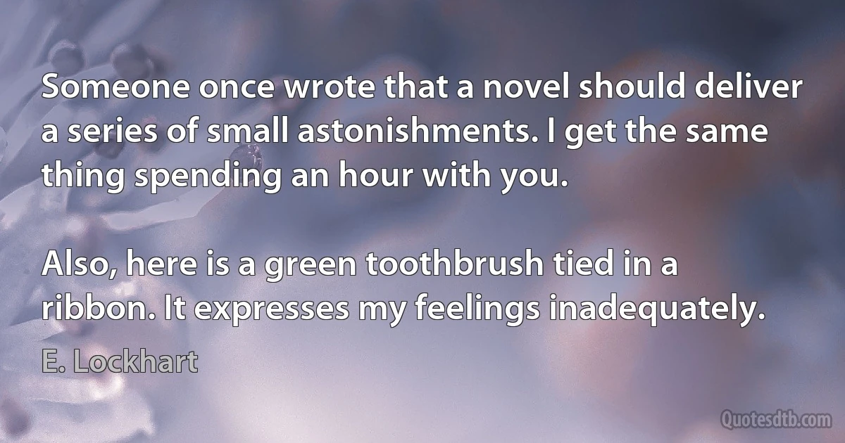 Someone once wrote that a novel should deliver a series of small astonishments. I get the same thing spending an hour with you.

Also, here is a green toothbrush tied in a ribbon. It expresses my feelings inadequately. (E. Lockhart)