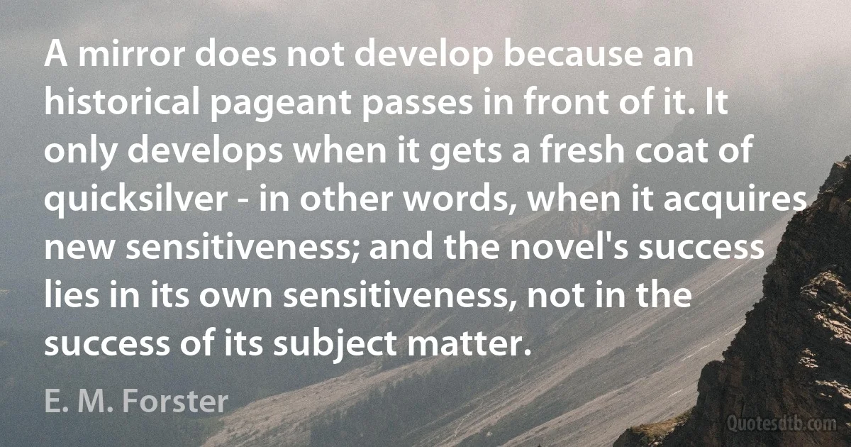 A mirror does not develop because an historical pageant passes in front of it. It only develops when it gets a fresh coat of quicksilver - in other words, when it acquires new sensitiveness; and the novel's success lies in its own sensitiveness, not in the success of its subject matter. (E. M. Forster)