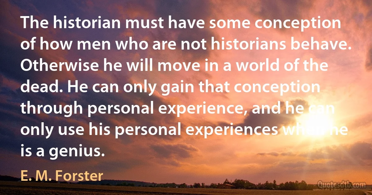 The historian must have some conception of how men who are not historians behave. Otherwise he will move in a world of the dead. He can only gain that conception through personal experience, and he can only use his personal experiences when he is a genius. (E. M. Forster)